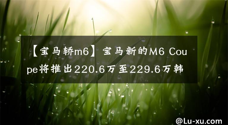 【宝马轿m6】宝马新的M6 Coupe将推出220.6万至229.6万韩元。