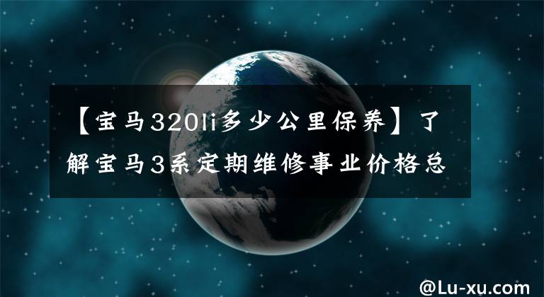 【宝马320li多少公里保养】了解宝马3系定期维修事业价格总结,如何养车,少花冤枉钱。