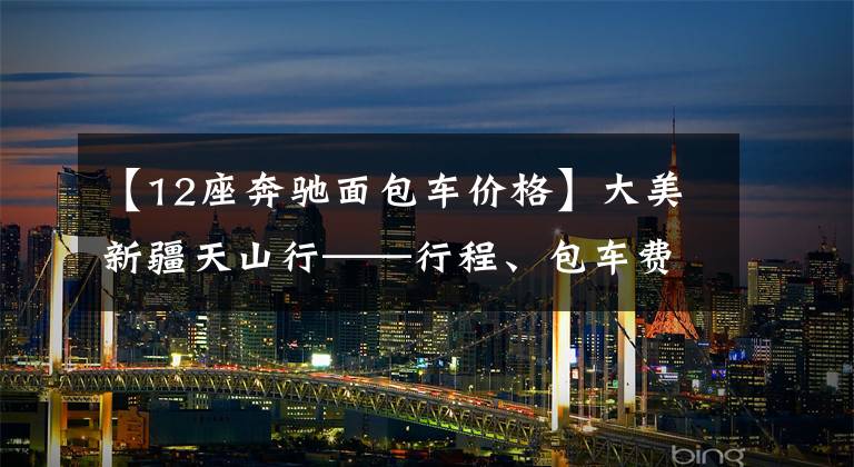 【12座奔驰面包车价格】大美新疆天山行——行程、包车费用