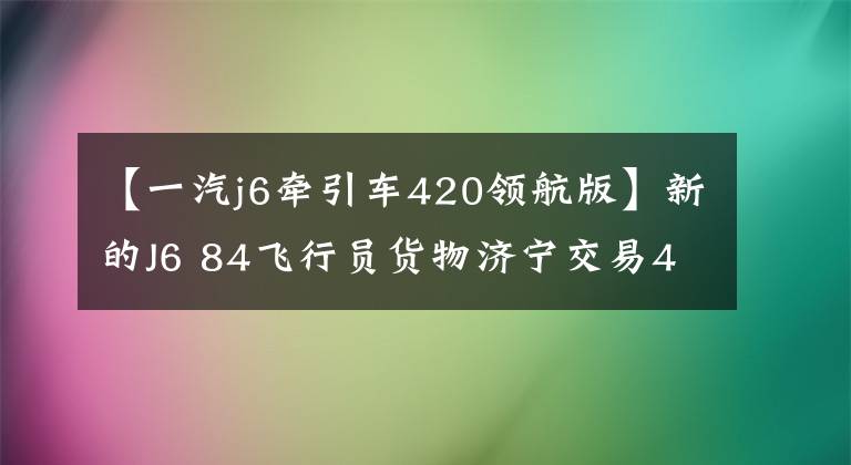 【一汽j6牵引车420领航版】新的J6 84飞行员货物济宁交易48台！新型J6P  84 420马力渣惊人南京
