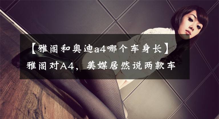 【雅阁和奥迪a4哪个车身长】雅阁对A4,美媒居然说两款车差不多?