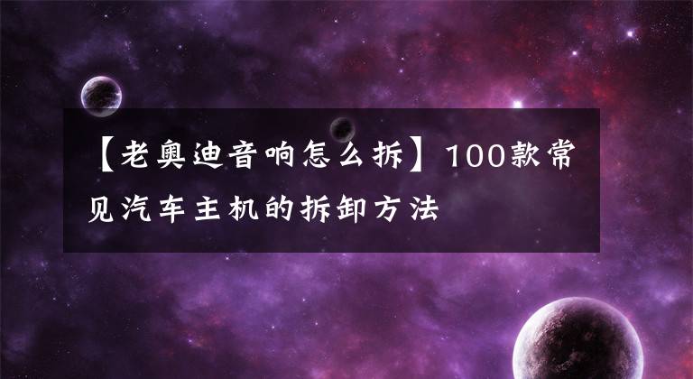 【老奥迪音响怎么拆】100款常见汽车主机的拆卸方法