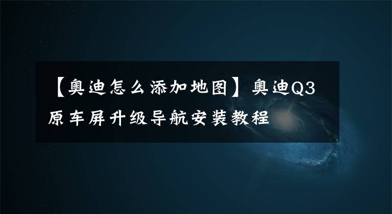 【奥迪怎么添加地图】奥迪Q3原车屏升级导航安装教程