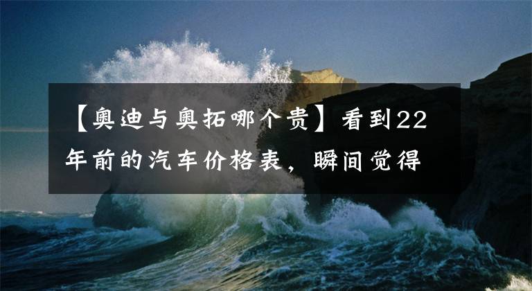 【奥迪与奥拓哪个贵】看到22年前的汽车价格表,瞬间觉得我们都要感谢现在的国产车!