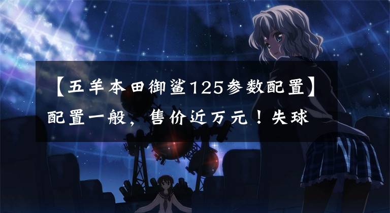 【五羊本田御鲨125参数配置】配置一般,售价近万元!失球分析鱼鲨125:买这种本田吗?