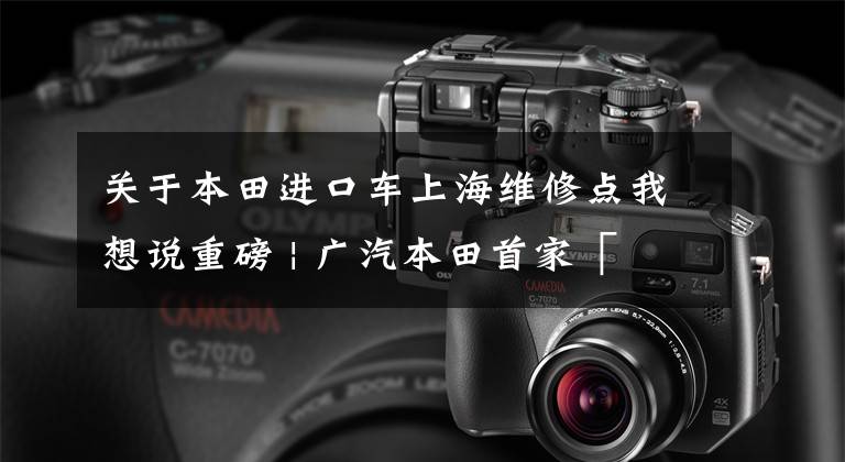 关于本田进口车上海维修点我想说重磅 | 广汽本田首家「 喜悦快修店 」开业,又一家车厂杀入