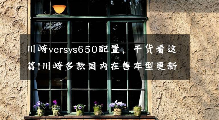 川崎versys650配置,干货看这篇!川崎多款国内在售车型更新2021款新配色,售价4.78w起