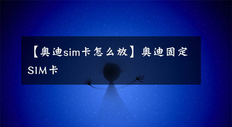 【奥迪sim卡怎么放】奥迪固定SIM卡