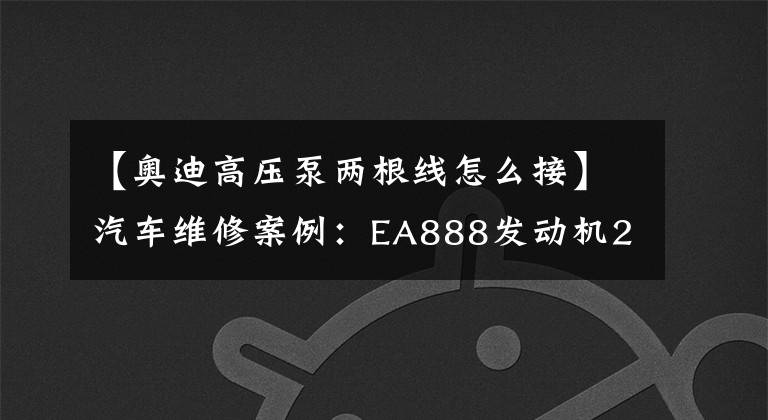 【奥迪高压泵两根线怎么接】汽车维修案例:EA888发动机2.0T高压泵”疑似“故障检修