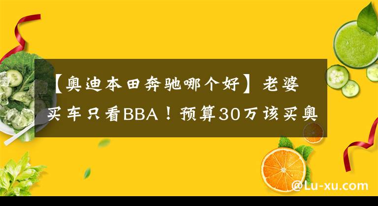 【奥迪本田奔驰哪个好】老婆买车只看BBA！预算30万该买奥迪A4L还是全新奔驰C？