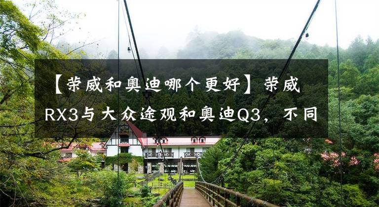 【荣威和奥迪哪个更好】荣威RX3与大众途观和奥迪Q3，不同价格也有相同体验