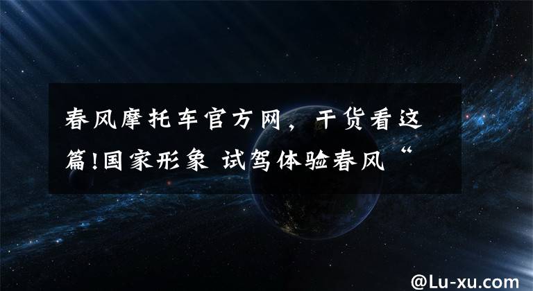 春风摩托车官方网，干货看这篇!国家形象 试驾体验春风“国宾”摩托