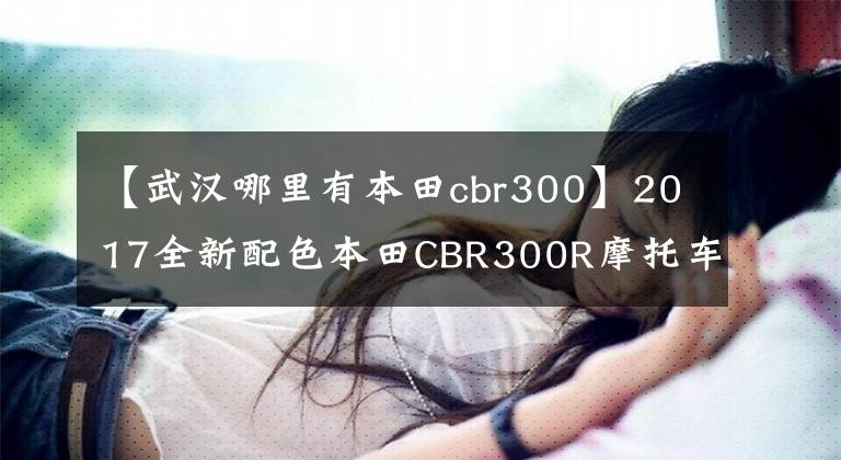 【武汉哪里有本田cbr300】2017全新配色本田CBR300R摩托车升降体验