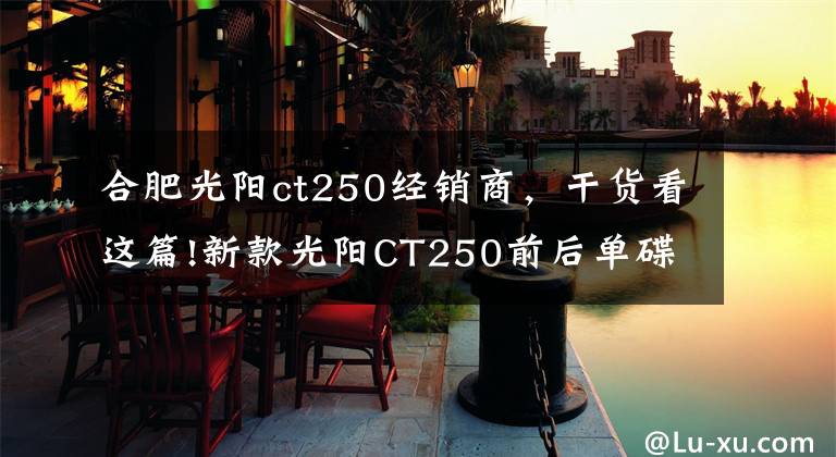 合肥光阳ct250经销商,干货看这篇!新款光阳CT250前后单碟配CBS,单缸水冷16千瓦,20280元