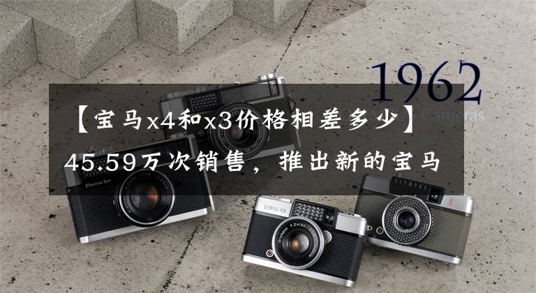 【宝马x4和x3价格相差多少】45.59万次销售,推出新的宝马X4,哪些配置型号值得选择?