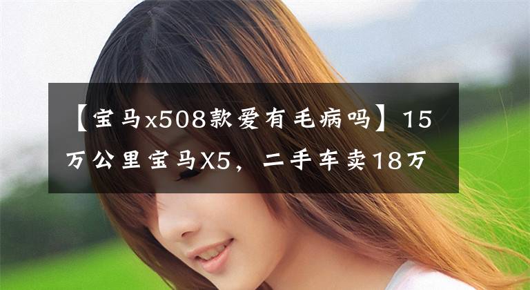 【宝马x508款爱有毛病吗】15万公里宝马X5,二手车卖18万,机油比奥迪更厉害。