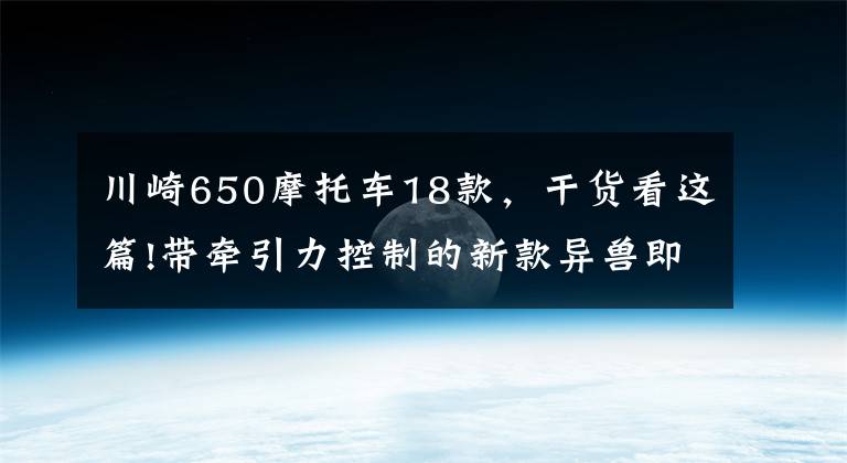川崎650摩托车18款，干货看这篇!带牵引力控制的新款异兽即将引进国内，川崎Versys 650申报3C认证