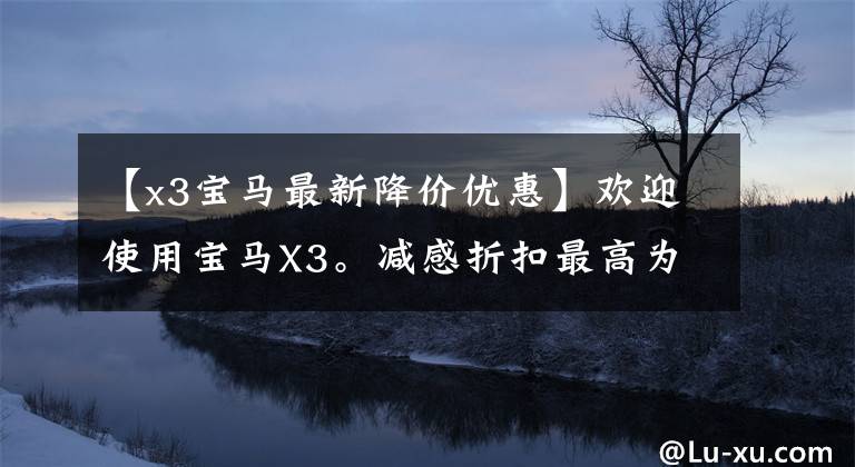 【x3宝马最新降价优惠】欢迎使用宝马X3。减感折扣最高为6.72万韩元。