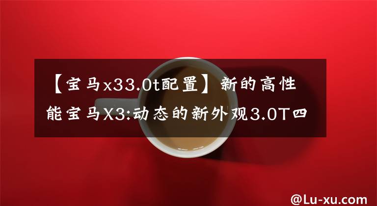【宝马x33.0t配置】新的高性能宝马X3:动态的新外观3.0T四驱动器,运动要素暴增,真的很锐利