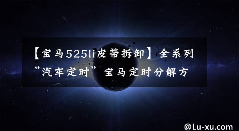 【宝马525li皮带拆卸】全系列“汽车定时”宝马定时分解方法