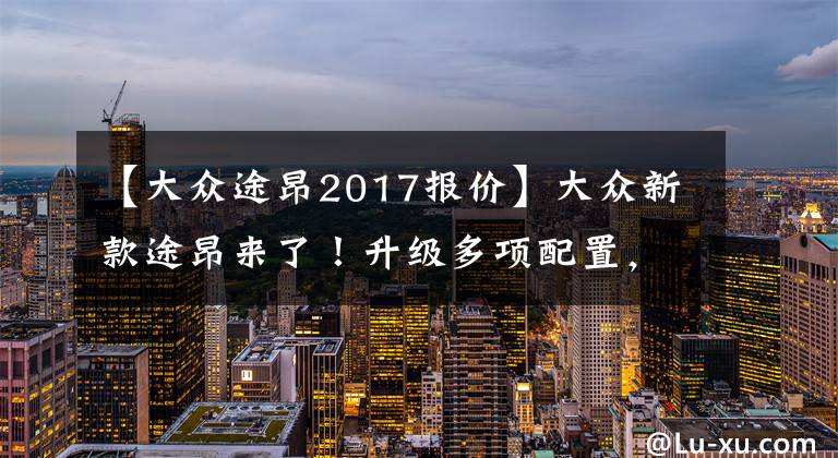 【大众途昂2017报价】大众新款途昂来了!升级多项配置,28.2万起售,你喜欢吗?