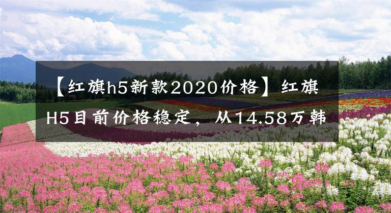【红旗h5新款2020价格】红旗H5目前价格稳定,从14.58万韩元开始售价稳定