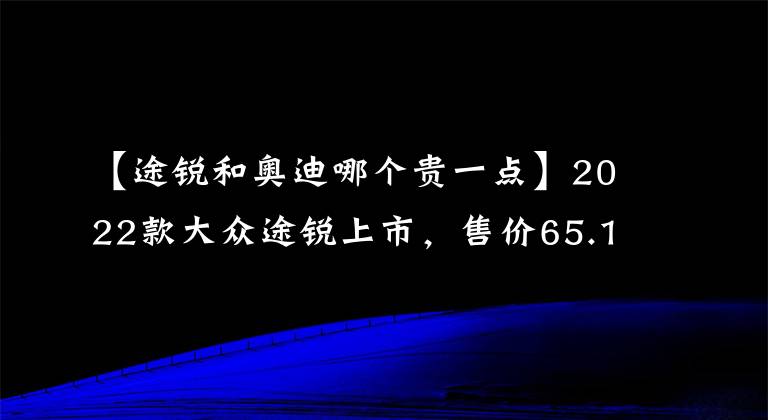 【途锐和奥迪哪个贵一点】2022款大众途锐上市，售价65.18万元起，买他还是买奥迪Q7