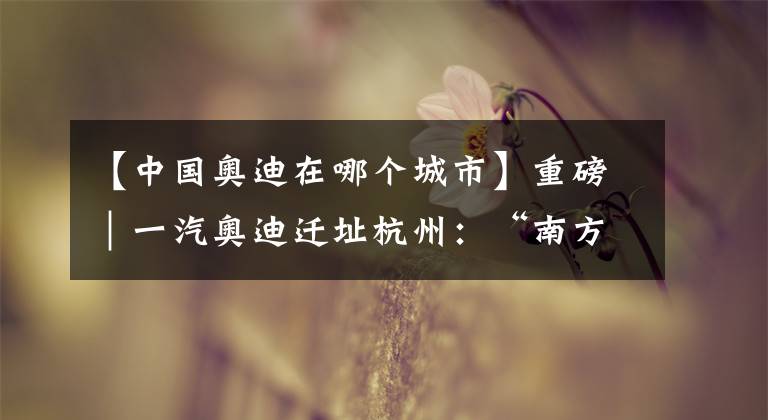 【中国奥迪在哪个城市】重磅｜一汽奥迪迁址杭州：“南方市场对新能源车需求更旺盛”