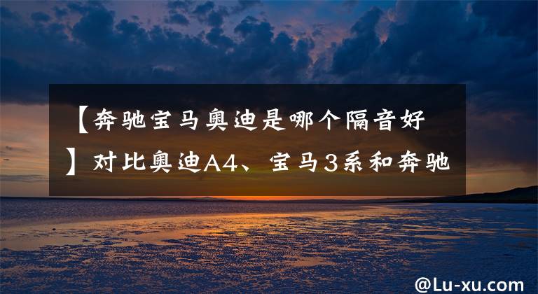 【奔驰宝马奥迪是哪个隔音好】对比奥迪A4、宝马3系和奔驰C级
