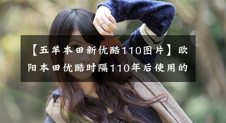 【五羊本田新优酷110图片】欧阳本田优酷时隔110年后使用的感觉