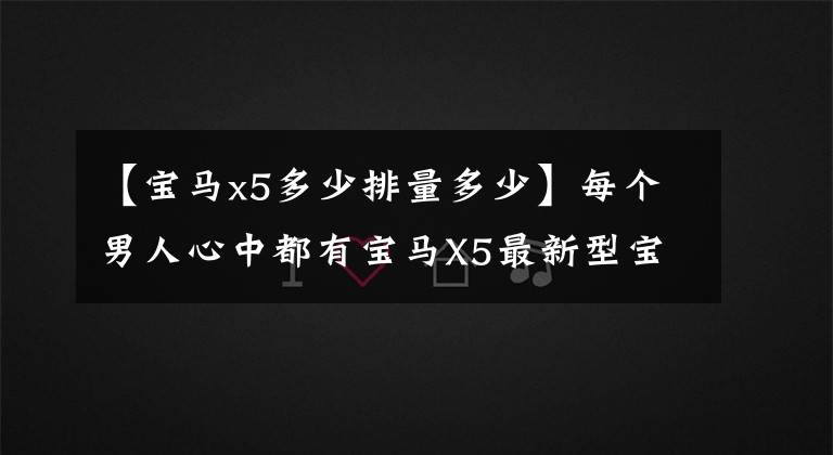 【宝马x5多少排量多少】每个男人心中都有宝马X5最新型宝马X5试驾体验。