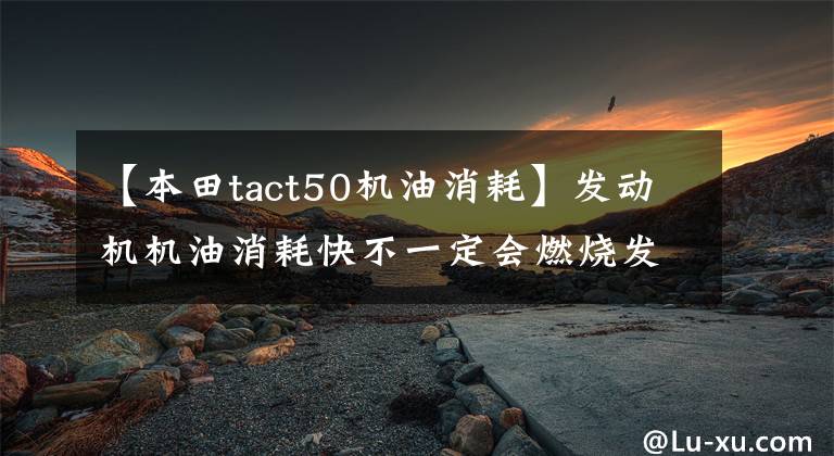 【本田tact50机油消耗】发动机机油消耗快不一定会燃烧发动机机油