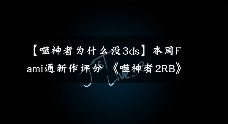 【噬神者为什么没3ds】本周Fami通新作评分 《噬神者2RB》白金殿堂