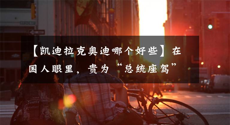 【凯迪拉克奥迪哪个好些】在国人眼里，贵为“总统座驾”的凯迪拉克，为何不如BBA？