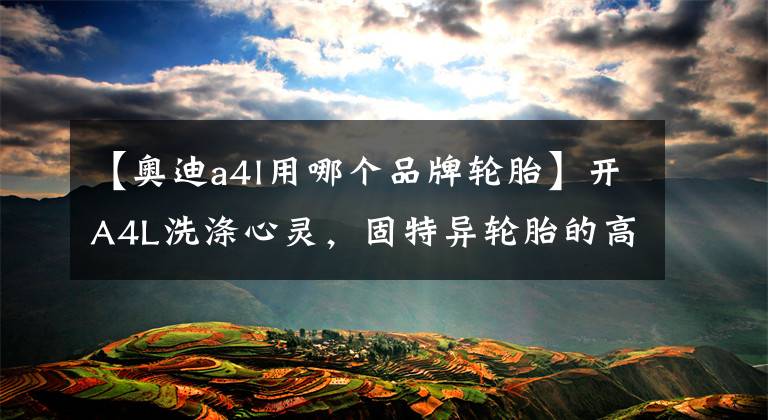 【奥迪a4l用哪个品牌轮胎】开A4L洗涤心灵，固特异轮胎的高速表现不错