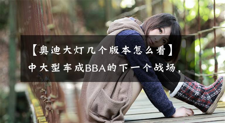 【奥迪大灯几个版本怎么看】中大型车成BBA的下一个战场，全新奥迪A7三种车灯玩出灯厂新高度
