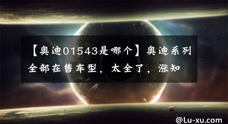 【奥迪01543是哪个】奥迪系列全部在售车型，太全了，涨知识了