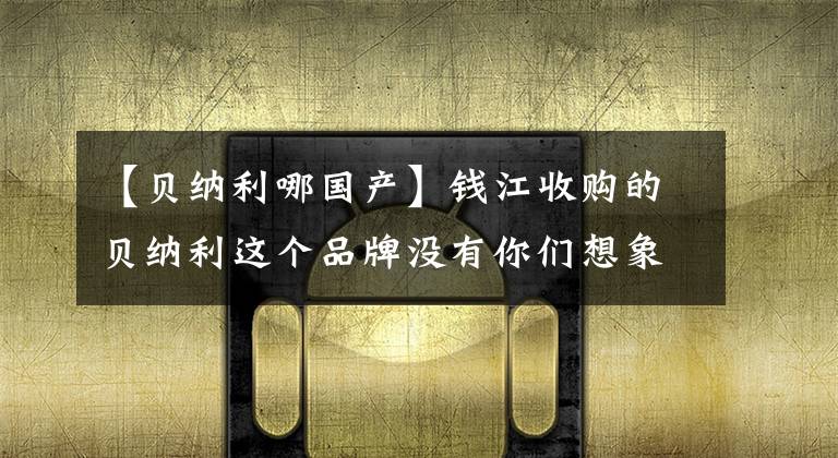 【贝纳利哪国产】钱江收购的贝纳利这个品牌没有你们想象的那么好。