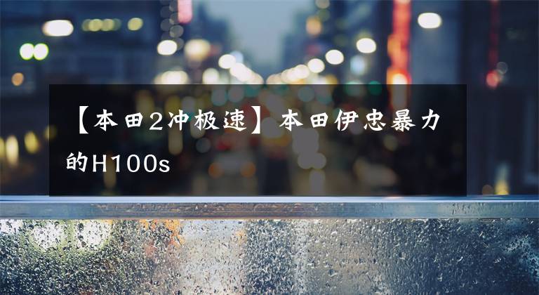 【本田2冲极速】本田伊忠暴力的H100s