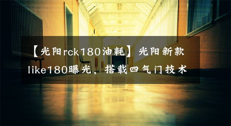 【光阳rck180油耗】光阳新款like180曝光，搭载四气门技术外形直逼Vespa