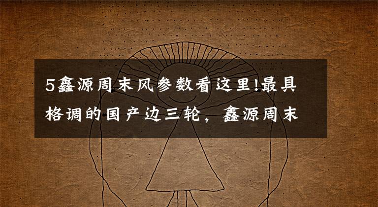 5鑫源周末风参数看这里!最具格调的国产边三轮，鑫源周末风（国Ⅳ）试驾丨把玩
