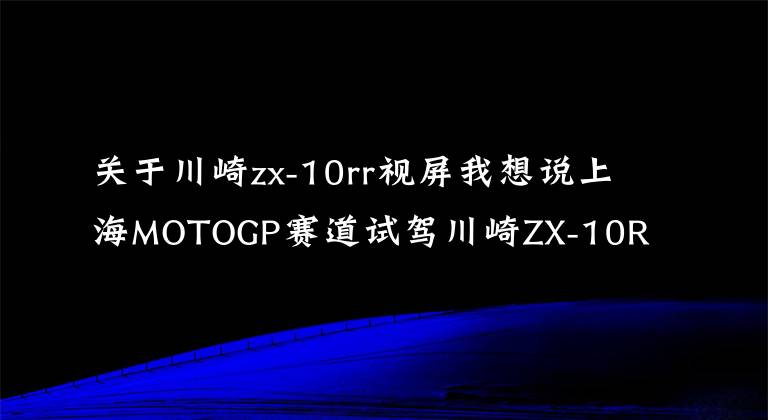 关于川崎zx-10rr视屏我想说上海MOTOGP赛道试驾川崎ZX-10R/ZX-10RR是一种怎样的体验?