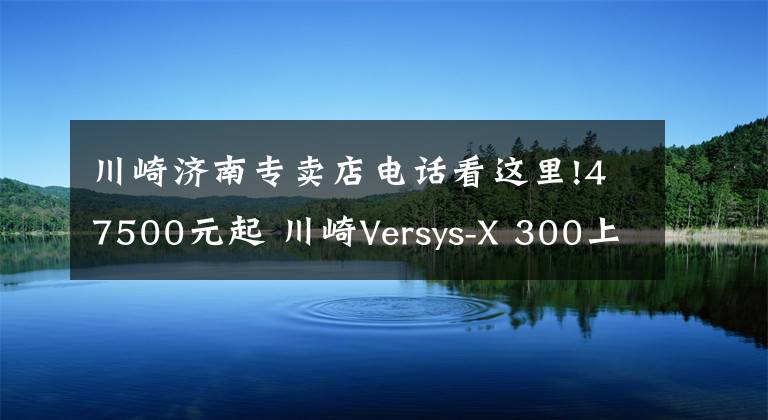 川崎济南专卖店电话看这里!47500元起 川崎Versys-X 300上市