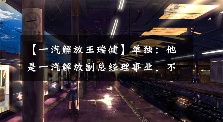 【一汽解放王瑞健】单独:他是一汽解放副总经理事业,不知道毕业学院今年58岁。