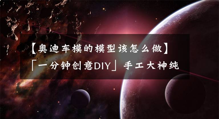 【奥迪车模的模型该怎么做】「一分钟创意DIY」手工大神纯手工打造纸板高仿真车模详细教程