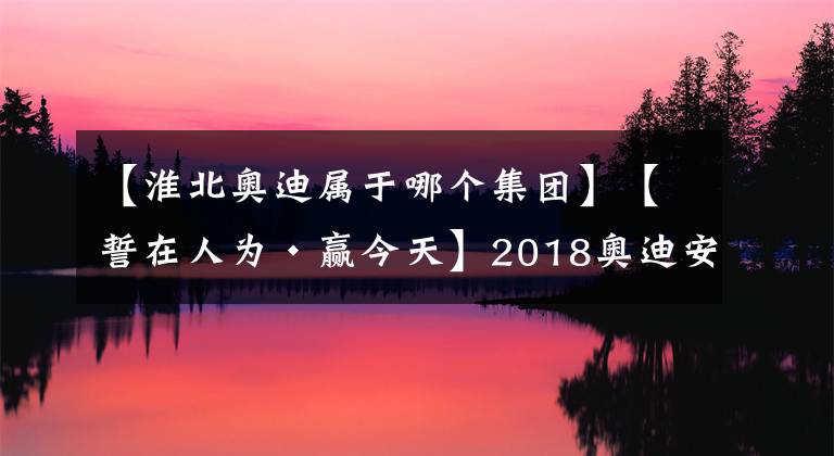 【淮北奥迪属于哪个集团】【誓在人为·赢今天】2018奥迪安徽小区誓师大会圆满落幕