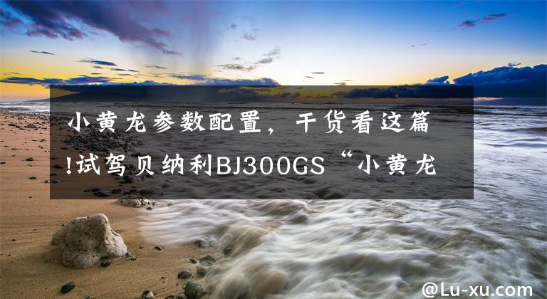 小黄龙参数配置,干货看这篇!试驾贝纳利BJ300GS“小黄龙”有感