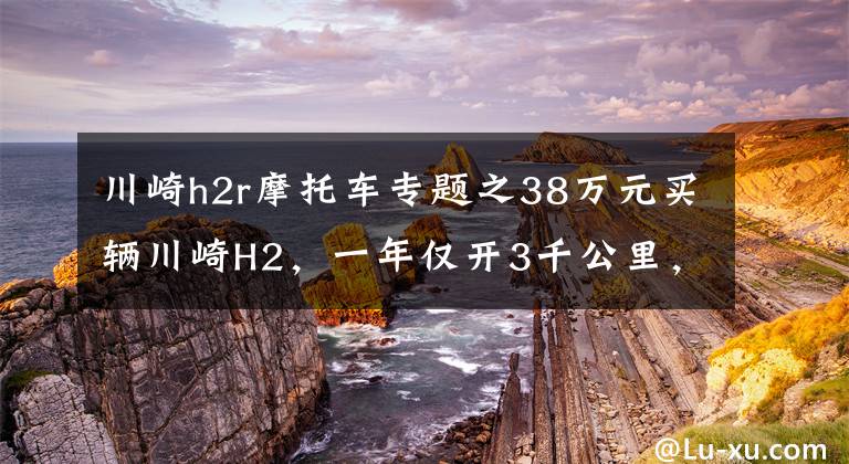川崎h2r摩托车专题之38万元买辆川崎H2，一年仅开3千公里，车主喜欢它却没时间开