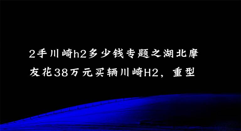 2手川崎h2多少钱专题之湖北摩友花38万元买辆川崎H2，重型速度摩托车非一般超跑能及