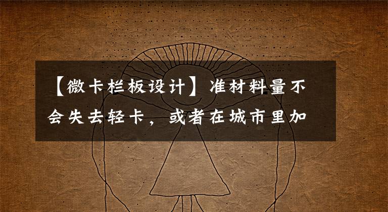 【微卡栏板设计】准材料量不会失去轻卡，或者在城市里加上新的选择，取消长安城卡L2的资格。